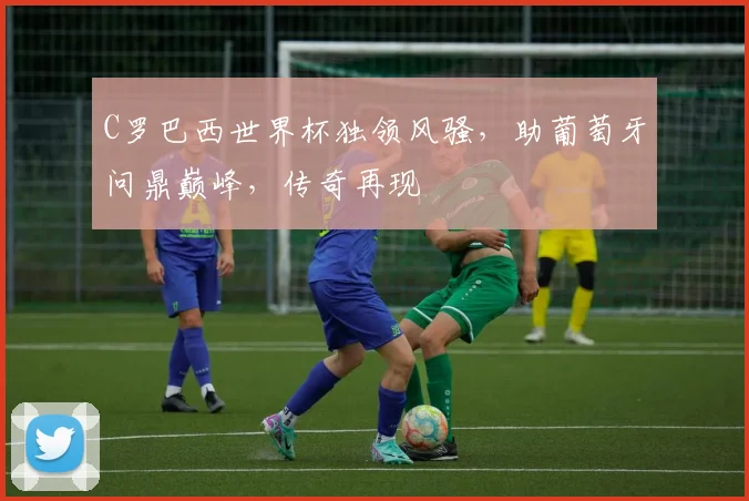 C罗巴西世界杯独领风骚，助葡萄牙问鼎巅峰，传奇再现