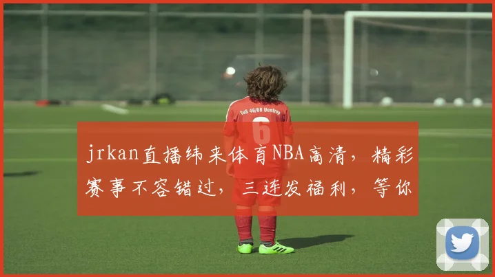 jrkan直播纬来体育NBA高清，精彩赛事不容错过，三连发福利，等你来抢