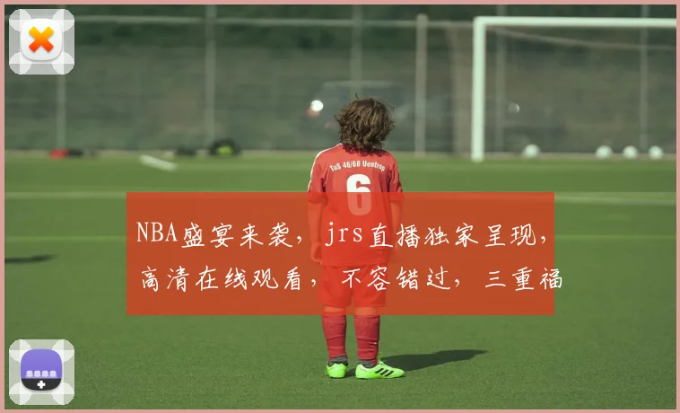 NBA盛宴来袭，jrs直播独家呈现，高清在线观看，不容错过，三重福利等你来