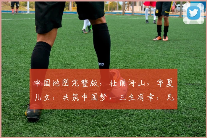 中国地图完整版，壮丽河山，华夏儿女，共筑中国梦，三生有幸，见证辉煌