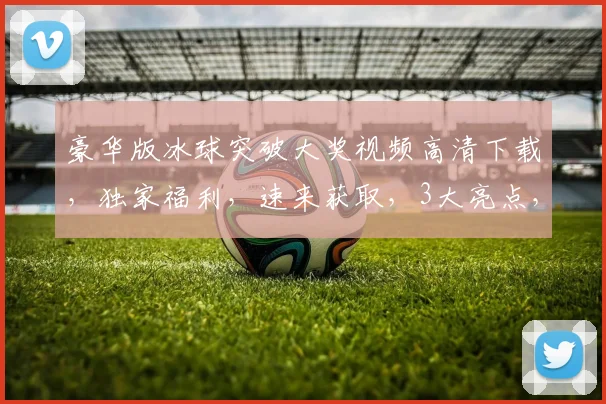 豪华版冰球突破大奖视频高清下载，独家福利，速来获取，3大亮点，不容错过，立即下载