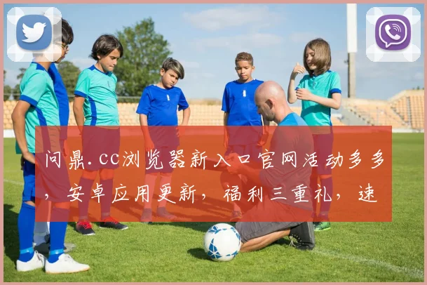 问鼎.cc浏览器新入口官网活动多多，安卓应用更新，福利三重礼，速来体验