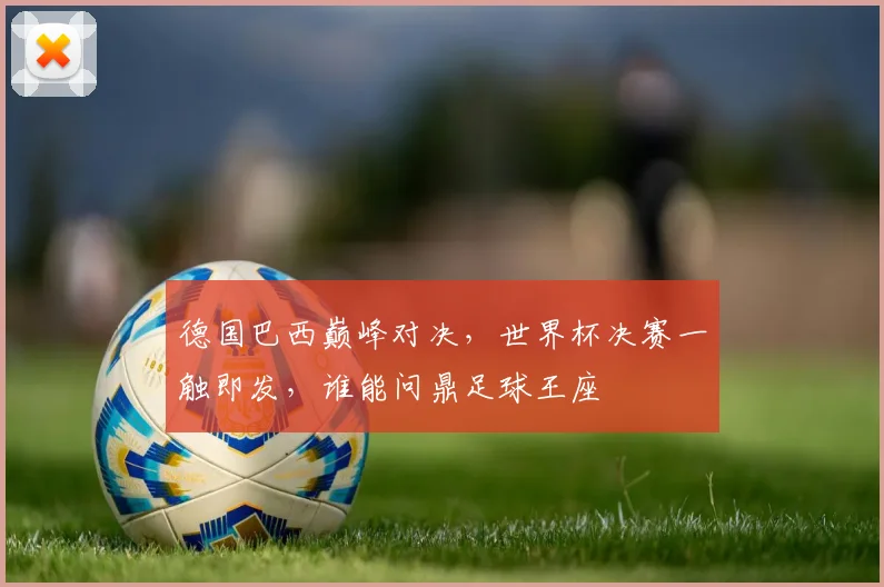德国巴西巅峰对决，世界杯决赛一触即发，谁能问鼎足球王座