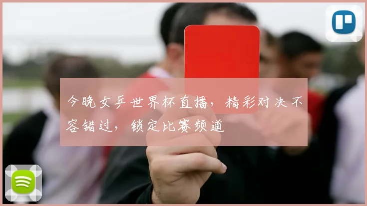 今晚女乒世界杯直播，精彩对决不容错过，锁定比赛频道